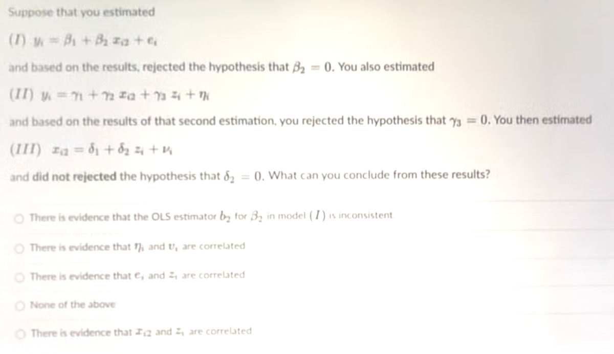 Suppose that you estimated
(1) =B +B za +e
and based on the results, rejected the hypothesis that B2 = 0. You also estimated
(II) y = n+2 za +n4+N
and based on the results of that second estimation, you rejected the hypothesis that y3 = 0. You then estimated
(III) za = d1 + dz z4 + v
and did not rejected the hypothesis that 82 = 0. What can you conclude from these results?
O There is evidence that the OLS estimator by for B2 in model ( 1) is inconsistent
O There is evidence that 17, and t, are correlated
O There is evidence that e, and 2, are correlated
O None of the above
O There is evidence that I2 and 2, are correlated
