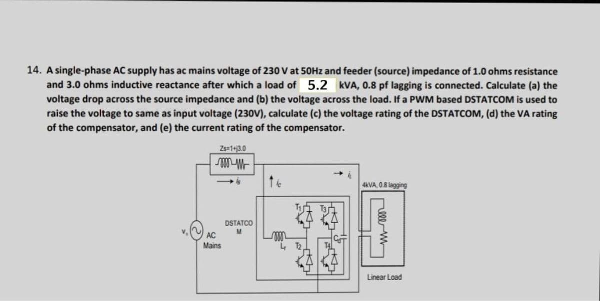 14. A single-phase AC supply has ac mains voltage of 230 V at 50Hz and feeder (source) impedance of 1.0 ohms resistance
and 3.0 ohms inductive reactance after which a load of 5.2 kVA, 0.8 pf lagging is connected. Calculate (a) the
voltage drop across the source impedance and (b) the voltage across the load. If a PWM based DSTATCOM is used to
raise the voltage to same as input voltage (230V), calculate (c) the voltage rating of the DSTATCOM, (d) the VA rating
of the compensator, and (e) the current rating of the compensator.
Zs=1+13.0
000 m
4kVA, 0.8 lagging
V. ~
AC
Mains
DSTATCO
M
elem
Linear Load