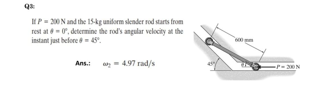૨૩:
If P = 200 N and the 15-kg uniform slender rod starts from
rest at 0 = 0°, determine the rod's angular velocity at the
instant just before 0 = 45°.
Ans.:
@₂ = 4.97 rad/s
45°
600 mm
P = 200 N
SOC