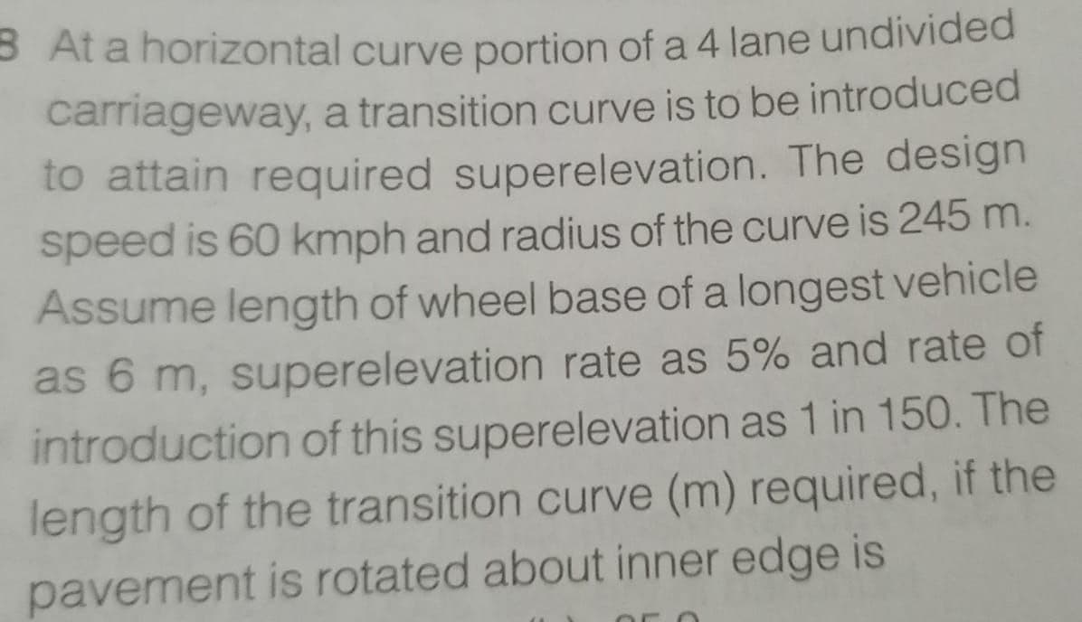 B At a horizontal curve portion of a 4 lane undivided
carriageway, a transition curve is to be introduced
to attain required superelevation. The design
speed is 60 kmph and radius of the curve is 245 m.
Assume length of wheel base of a longest vehicle
as 6 m, superelevation rate as 5% and rate of
introduction of this superelevation as 1 in 150. The
length of the transition curve (m) required, if the
pavement is rotated about inner edge is