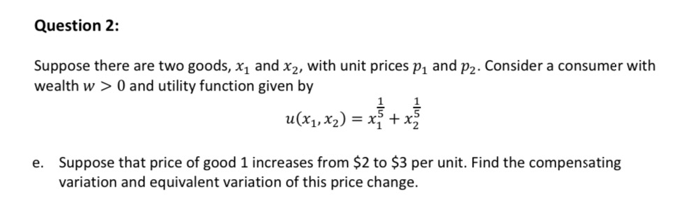 Question 2:
Suppose there are two goods, x1 and x2, with unit prices p1 and p2. Consider a consumer with
wealth w > 0 and utility function given by
u(x1, x2) = x + x
Suppose that price of good 1 increases from $2 to $3 per unit. Find the compensating
variation and equivalent variation of this price change.
е.
