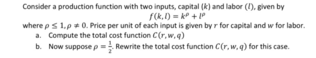 Consider a production function with two inputs, capital (k) and labor (1), given by
f(k,l) = kP + LP
where p< 1,p # 0. Price per unit of each input is given by r for capital and w for labor.
a. Compute the total cost function C (r,w,q)
b. Now suppose p = . Rewrite the total cost function C(r,w, q) for this case.
