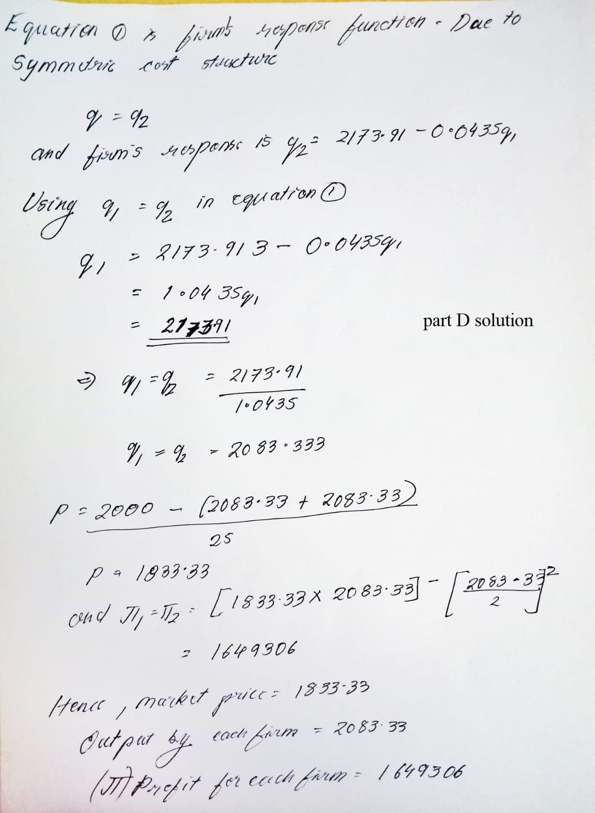 E quatien O »
firot sapanss functHon - Dae to
Symmurir cot stuuctwré
%3D
: 2173-91 -0•04359,
And firem's Herpenss is 2
9, = %
in equation O
= 8173.913 - 0•043591
1.04 3591
217391
ニ
part D solution
う &
ス/73-91
/•0435
% - % -
20 83· 333
P= 2000
(2083.33 t 2083-33
25
pa 1883:33
Ci4Hd JI, -T, :
L1833-33X 2o 83-33
1649906
Hence , market price= 183 33
Out par ay
()Pnfit for each farm = 1 649506
cach farm
2083 33
%3D
/649306
