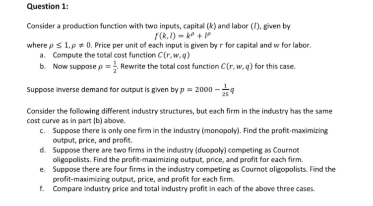 Question 1:
Consider a production function with two inputs, capital (k) and labor (1), given by
f(k,1) = kP + Lº
where p < 1,p # 0. Price per unit of each input is given by r for capital and w for labor.
a. Compute the total cost function C(r,w,q)
b. Now suppose p = Rewrite the total cost function C(r,w, q) for this case.
Suppose inverse demand for output is given by p = 2000 -;
25
Consider the following different industry structures, but each firm in the industry has the same
cost curve as in part (b) above.
c. Suppose there is only one firm in the industry (monopoly). Find the profit-maximizing
output, price, and profit.
d. Suppose there are two firms in the industry (duopoly) competing as Cournot
oligopolists. Find the profit-maximizing output, price, and profit for each firm.
e. Suppose there are four firms in the industry competing as Cournot oligopolists. Find the
profit-maximizing output, price, and profit for each firm.
f. Compare industry price and total industry profit in each of the above three cases.
