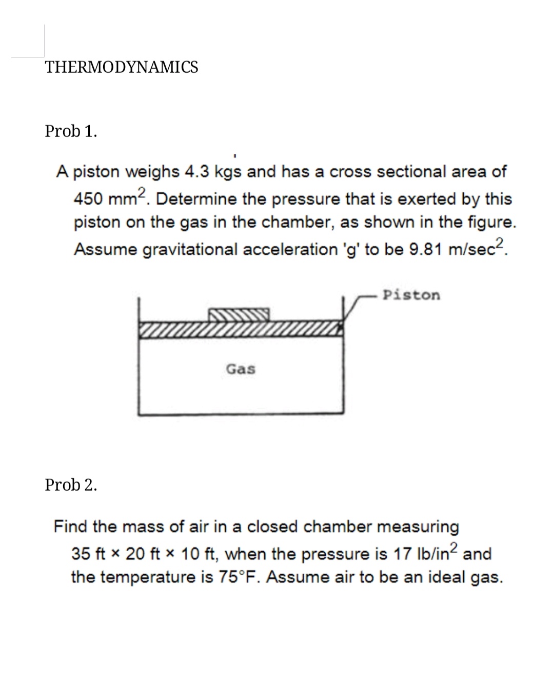 THERMODYNAMICS
Prob 1.
A piston weighs 4.3 kgs and has a cross sectional area of
450 mm2. Determine the pressure that is exerted by this
piston on the gas in the chamber, as shown in the figure.
Assume gravitational acceleration 'g' to be 9.81 m/sec2.
Piston
Gas
Prob 2.
Find the mass of air in a closed chamber measuring
35 ft x 20 ft x 10 ft, when the pressure is 17 Ib/in? and
the temperature is 75°F. Assume air to be an ideal gas.
