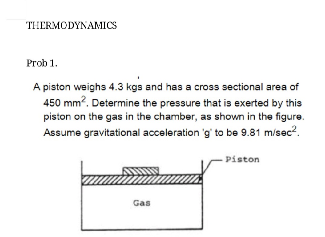 THERMODYNAMICS
Prob 1.
A piston weighs 4.3 kgs and has a cross sectional area of
450 mm?. Determine the pressure that is exerted by this
piston on the gas in the chamber, as shown in the figure.
Assume gravitational acceleration 'g' to be 9.81 m/sec?.
- Piston
Gas
