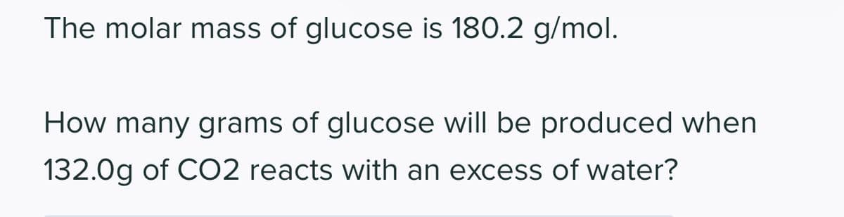 The molar mass of glucose is 180.2 g/mol.
How many grams of glucose will be produced when
132.0g of CO2 reacts with an excess of water?