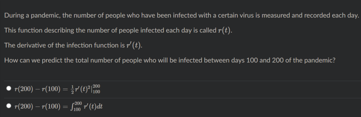 During a pandemic, the number of people who have been infected with a certain virus is measured and recorded each day.
This function describing the number of people infected each day is called r(t).
The derivative of the infection function is r' (t).
How can we predict the total number of people who will be infected between days 100 and 200 of the pandemic?
r(200) – r(100) = }r (t)° 100
| 200
r(200) – r(100) = Sioo (t)dt
