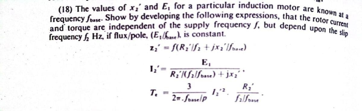 and torque are independent of the supply frequency f, but depend upon the slip
frequency foase- Show by developing the following expressions, that the rotor current
(18) The values of x2' and E, for a particular induction motor are known at a
frequency Hz, if flux/pole, (E,h.ne), is constant.
z3' = f(R;'lf; + jx;'lfose)
Е,
I,'=
R;'(filfose) + jx;''
3
т.
2m.fosselP
falfose"
