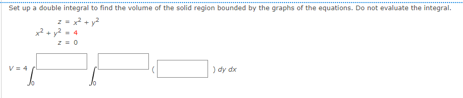 Set up a double integral to find the volume of the solid region bounded by the graphs of the equations. Do not evaluate the integral.
z = x2 + y?
x2 + y2 = 4
z = 0
V = 4
) dy dx
