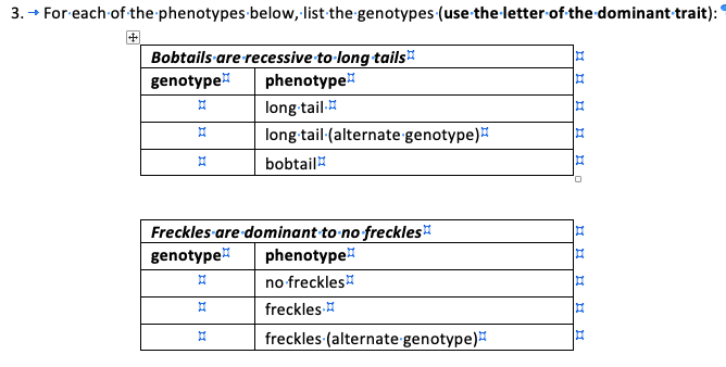 3. → For-each of the phenotypes below, list the genotypes (use the-letter of the dominant trait):
Bobtails are recessive to long tails"
genotype
phenotype
long tail
long tail-(alternate genotype)
bobtail
Freckles are dominant to no freckles
genotype
phenotype
no freckles
freckles
freckles (alternate genotype)
