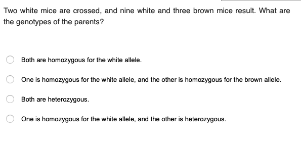 Two white mice are crossed, and nine white and three brown mice result. What are
the genotypes of the parents?
Both are homozygous for the white allele.
One is homozygous for the white allele, and the other is homozygous for the brown allele.
Both are heterozygous.
One is homozygous for the white allele, and the other is heterozygous.
