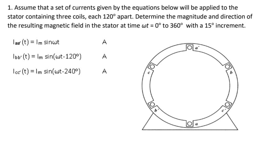 1. Assume that a set of currents given by the equations below will be applied to the
stator containing three coils, each 120° apart. Determine the magnitude and direction of
the resulting magnetic field in the stator at time wt = 0° to 360° with a 15° increment.
laa (t) = Im sinwt
A
Ibb' (t) = Im sin(wt-120°)
A
Ice (t) = Im sin(wt-240°)
A
