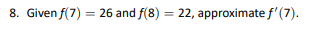 8. Given f(7) = 26 and f(8) = 22, approximate f'(7).