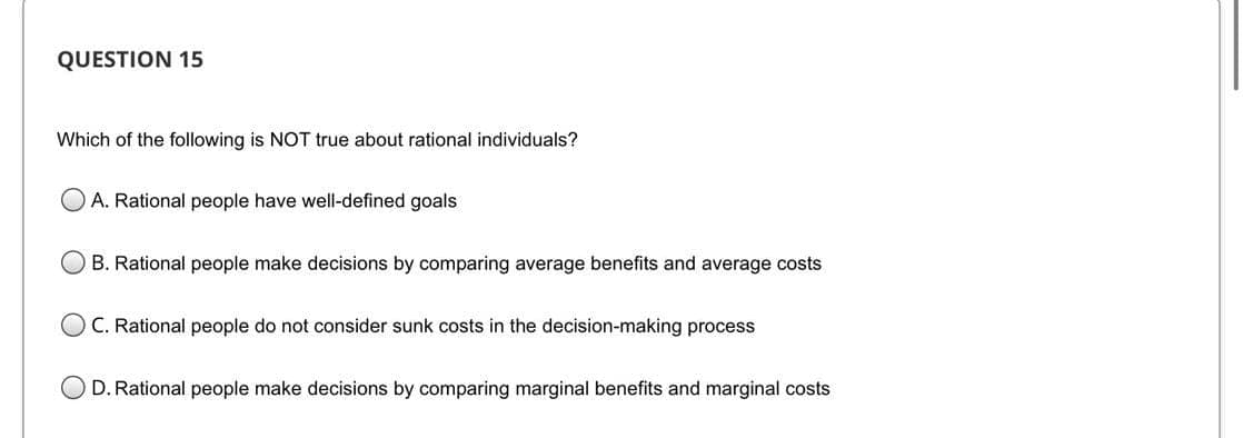 QUESTION 15
Which of the following is NOT true about rational individuals?
A. Rational people have well-defined goals
B. Rational people make decisions by comparing average benefits and average costs
OC. Rational people do not consider sunk costs in the decision-making process
D. Rational people make decisions by comparing marginal benefits and marginal costs