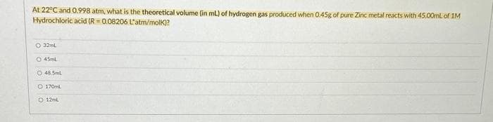 At 22°C and 0.998 atm, what is the theoretical volume (in mL) of hydrogen gas produced when 0.45g of pure Zinc metal reacts with 45.00mL of 1M
Hydrochloric acid (R=0.08206 L'atm/molk)?
O 32mL
O 45ml
O 48.5ml
O 170ml
O 12mL
