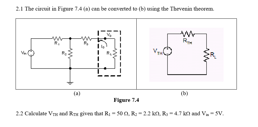 2.1 The circuit in Figure 7.4 (a) can be converted to (b) using the Thevenin theorem.
RTH
R,
R3
lo
VTH
Vin
R2
RL
(b)
(a)
Figure 7.4
2.2 Calculate VTH and RTH given that R1 = 50 Q, R2 = 2.2 k2, R3 = 4.7 kN and Vin = 5V.
