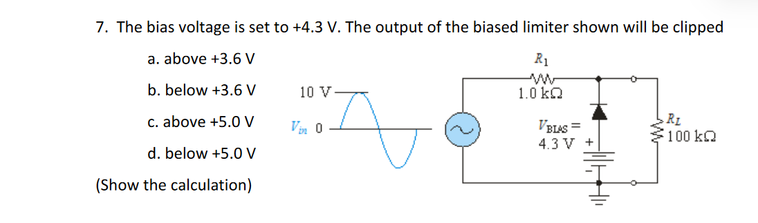 7. The bias voltage is set to +4.3 V. The output of the biased limiter shown will be clipped
a. above +3.6 V
R1
b. below +3.6 V
10 V
1.0 ka
c. above +5.0 V
VBLAS =
4.3 V +
RL
100 kQ
Vin 0
d. below +5.O V
(Show the calculation)
