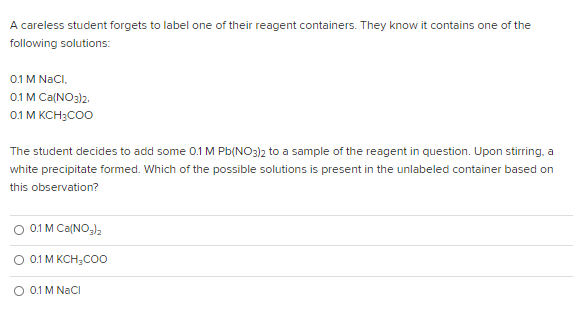 A careless student forgets to label one of their reagent containers. They know it contains one of the
following solutions:
0.1 M NaCI,
0.1 M Ca(NO3)2.
0.1 M KCH3CO0
The student decides to add some 0.1 M Pb(NO3)2 to a sample of the reagent in question. Upon stirring, a
white precipitate formed. Which of the possible solutions is present in the unlabeled container based on
this observation?
O 0.1 M Ca(NO,),
O 0.1 M KCH;COo
O 0.1 M NaCI
