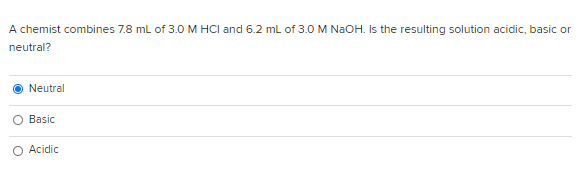 A chemist combines 7.8 ml of 3.0 M HCI and 6.2 mL of 3.0 M NAOH. Is the resulting solution acidic, basic or
neutral?
Neutral
Basic
O Acidic
