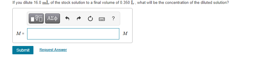If you dilute 16.0 mL of the stock solution to a final volume of 0.350 L, what will be the concentration of the diluted solution?
HVα ΑΣφ
?
M =
M
Submit
Request Answer

