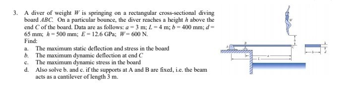 3. A diver of weight W is springing on a rectangular cross-sectional diving
board ABC. On a particular bounce, the diver reaches a height h above the
end C of the board. Data are as follows: a = 3 m; L= 4 m; b = 400 mm; d =
65 mm; h= 500 mm; E= 12.6 GPa; W= 600 N.
Find:
a. The maximum static deflection and stress in the board
b. The maximum dynamic deflection at end C
c. The maximum dynamic stress in the board
d. Also solve b. and c. if the supports at A and B are fixed, i.e. the beam
acts as a cantilever of length 3 m.
