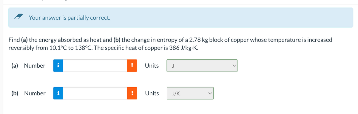 Your answer is partially correct.
Find (a) the energy absorbed as heat and (b) the change in entropy of a 2.78 kg block of copper whose temperature is increased
reversibly from 10.1°C to 138°C. The specific heat of copper is 386 J/kg-K.
(a) Number
i
Units
J
(b) Number
i
Units
J/K
