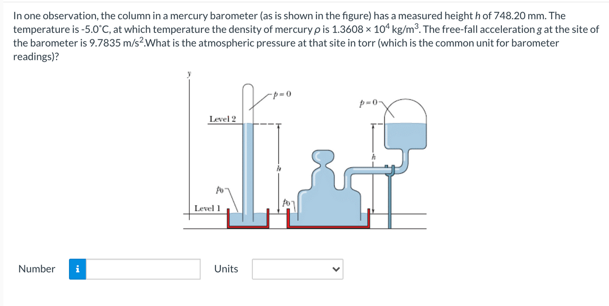 In one observation, the column in a mercury barometer (as is shown in the figure) has a measured height h of 748.20 mm. The
temperature is -5.0°C, at which temperature the density of mercury p is 1.3608 x 104 kg/m3. The free-fall acceleration g at the site of
the barometer is 9.7835 m/s2What is the atmospheric pressure at that site in torr (which is the common unit for barometer
readings)?
p = 0
Level 2
Po
Level 1
Number
i
Units
