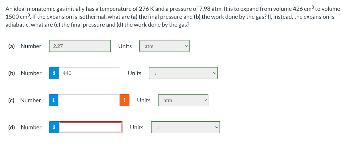 An ideal monatomic gas initially has a temperature of 276 K and a pressure of 7.98 atm. It is to expand from volume 426 cm3 to volume
1500 cm³. If the expansion is isothermal, what are (a) the final pressure and (b) the work done by the gas? If, instead, the expansion is
adiabatic, what are (c) the final pressure and (d) the work done by the gas?
(a) Number
2.27
Units
atm
(b) Number
i
440
Units
J
(c) Number
i
Units
atm
(d) Number
i
Units
