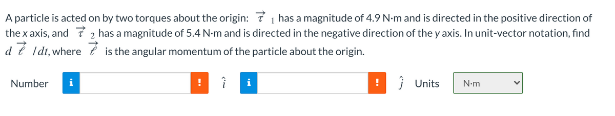 A particle is acted on by two torques about the origin: 7 1 has a magnitude of 4.9 N-m and is directed in the positive direction of
the x axis, and ī 2 has a magnitude of 5.4 N-m and is directed in the negative direction of the y axis. In unit-vector notation, find
d e Idt, where e is the angular momentum of the particle about the origin.
Number
!
!
j Units
N•m
