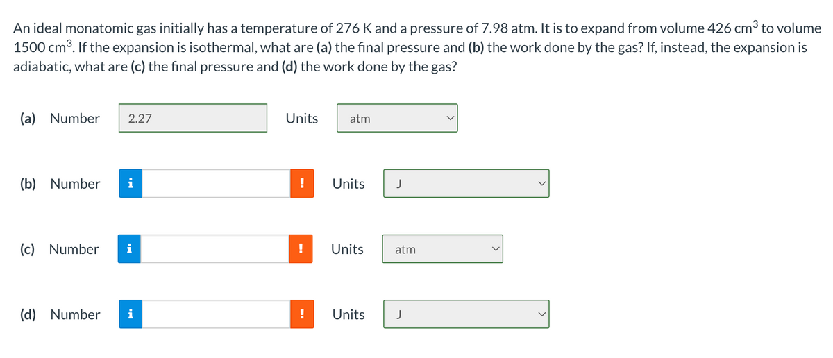 An ideal monatomic gas initially has a temperature of 276 K and a pressure of 7.98 atm. It is to expand from volume 426 cm3 to volume
1500 cm³. If the expansion is isothermal, what are (a) the final pressure and (b) the work done by the gas? If, instead, the expansion is
adiabatic, what are (c) the final pressure and (d) the work done by the gas?
(a) Number
2.27
Units
atm
(b) Number
i
Units
(c) Number
i
Units
atm
(d) Number
i
Units
J
