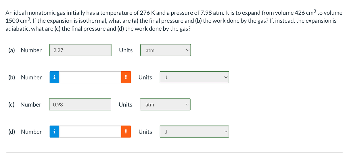 An ideal monatomic gas initially has a temperature of 276 K and a pressure of 7.98 atm. It is to expand from volume 426 cm³ to volume
1500 cm3. If the expansion is isothermal, what are (a) the final pressure and (b) the work done by the gas? If, instead, the expansion is
adiabatic, what are (c) the final pressure and (d) the work done by the gas?
(a) Number
2.27
Units
atm
(b) Number
i
!
Units
J
(c) Number
0.98
Units
atm
(d) Number
!
Units
J
