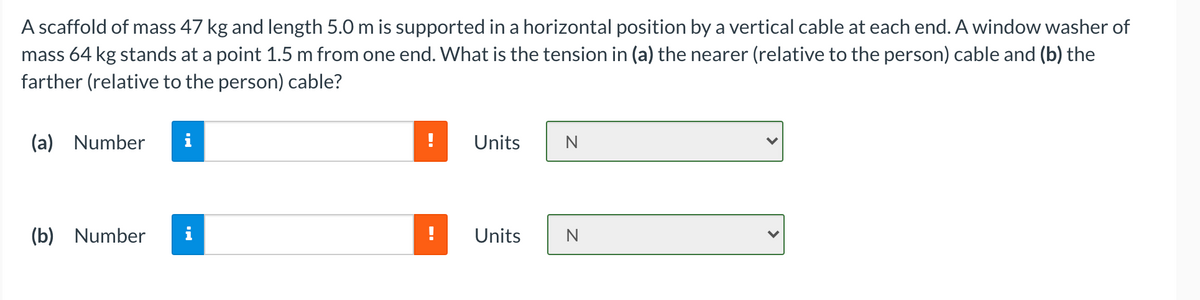 A scaffold of mass 47 kg and length 5.0 m is supported in a horizontal position by a vertical cable at each end. A window washer of
mass 64 kg stands at a point 1.5 m from one end. What is the tension in (a) the nearer (relative to the person) cable and (b) the
farther (relative to the person) cable?
(a) Number
Units
(b) Number
Units
N
