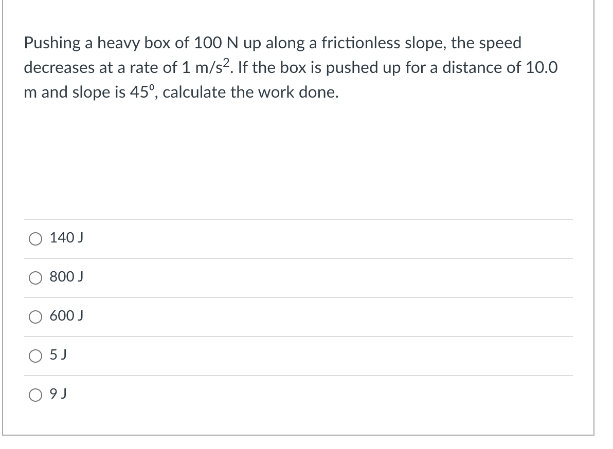 Pushing a heavy box of 100 N up along a frictionless slope, the speed
decreases at a rate of 1 m/s?. If the box is pushed up for a distance of 10.0
m and slope is 45°, calculate the work done.
140 J
800 J
600 J
5 J
O 9 J
