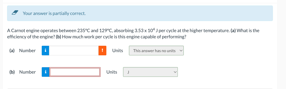 Your answer is partially correct.
A Carnot engine operates between 235°C and 129°C, absorbing 3.53 x 104 J per cycle at the higher temperature. (a) What is the
efficiency of the engine? (b) How much work per cycle is this engine capable of performing?
(a) Number
i
Units
This answer has no units
(b) Number
Units
J
