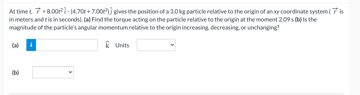 At time t, 7 = 8.00t2 î - (4.70t + 7.00Ot2) ĵ gives the position of a 3.0 kg particle relative to the origin of an xy coordinate system ( 7 is
in meters and t is in seconds). (a) Find the torque acting on the particle relative to the origin at the moment 2.09 s (b) Is the
magnitude of the particle's angular momentum relative to the origin increasing, decreasing, or unchanging?
(a)
i
k Units
(b)

