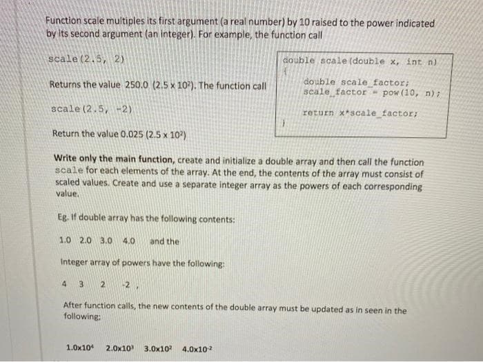 Function scale multiples its first argument (a real number) by 10 raised to the power indicated
by its second argument (an integer). For example, the function call
scale (2.5, 2)
double scale (double x, int n)
double scale_factor;
scale factor - pow (10, n);
return x*scale_factor;
Returns the value 250.0 (2.5 x 102). The function call
scale (2.5, -2)
Return the value 0.025 (2.5 x 10²)
Write only the main function, create and initialize a double array and then call the function
scale for each elements of the array. At the end, the contents of the array must consist of
scaled values. Create and use a separate integer array as the powers of each corresponding
value.
Eg. If double array has the following contents:
1.0 2.0 3.0 4.0 and the
Integer array of powers have the following:
4 3. 2 -2,
After function calls, the new contents of the double array must be updated as in seen in the
following:
1.0x104 2.0x10³ 3.0x10² 4.0x10²