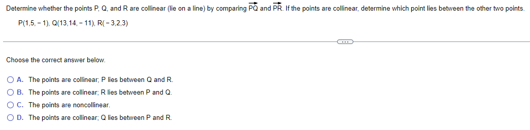 Determine whether the points P, Q, and R are collinear (lie on a line) by comparing PQ and PR. If the points are collinear, determine which point lies between the other two points.
P(1,5, -1), Q(13,14,- 11), R(-3,2,3)
Choose the correct answer below.
O A. The points are collinear; P lies between Q and R.
O B. The points are collinear; R lies between P and Q.
O C. The points are noncollinear.
O D. The points are collinear; Q lies between P and R.
~