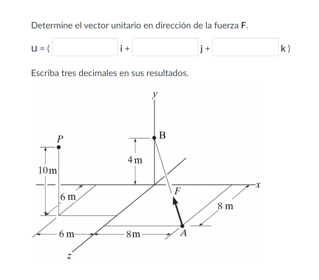 Determine el vector unitario en dirección de la fuerza F.
u = (
Escriba tres decimales en sus resultados.
P
10m
6 m
6 m
i +
Z
4m
8m
y
B
F
A
j+
8 m
-X
k)