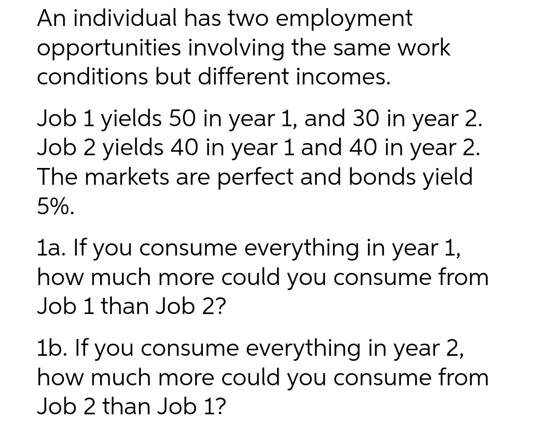 An individual has two employment
opportunities involving the same work
conditions but different incomes.
Job 1 yields 50 in year 1, and 30 in year 2.
Job 2 yields 40 in year 1 and 40 in year 2.
The markets are perfect and bonds yield
5%.
la. If you consume everything in year 1,
how much more could you consume from
Job 1 than Job 2?
1b. If you consume everything in year 2,
how much more could you consume from
Job 2 than Job 1?
