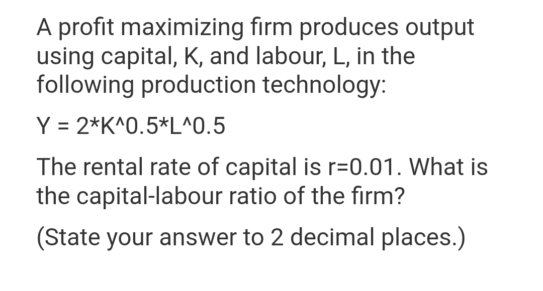 A profit maximizing firm produces output
using capital, K, and labour, L, in the
following production technology:
Y = 2*K^0.5*L^0.5
The rental rate of capital is r=0.01. What is
the capital-labour ratio of the firm?
(State your answer to 2 decimal places.)
