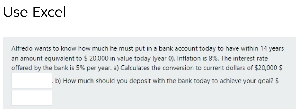Use Excel
Alfredo wants to know how much he must put in a bank account today to have within 14 years
an amount equivalent to $ 20,000 in value today (year 0). Inflation is 8%. The interest rate
offered by the bank is 5% per year. a) Calculates the conversion to current dollars of $20,000 $
b) How much should you deposit with the bank today to achieve your goal? $
