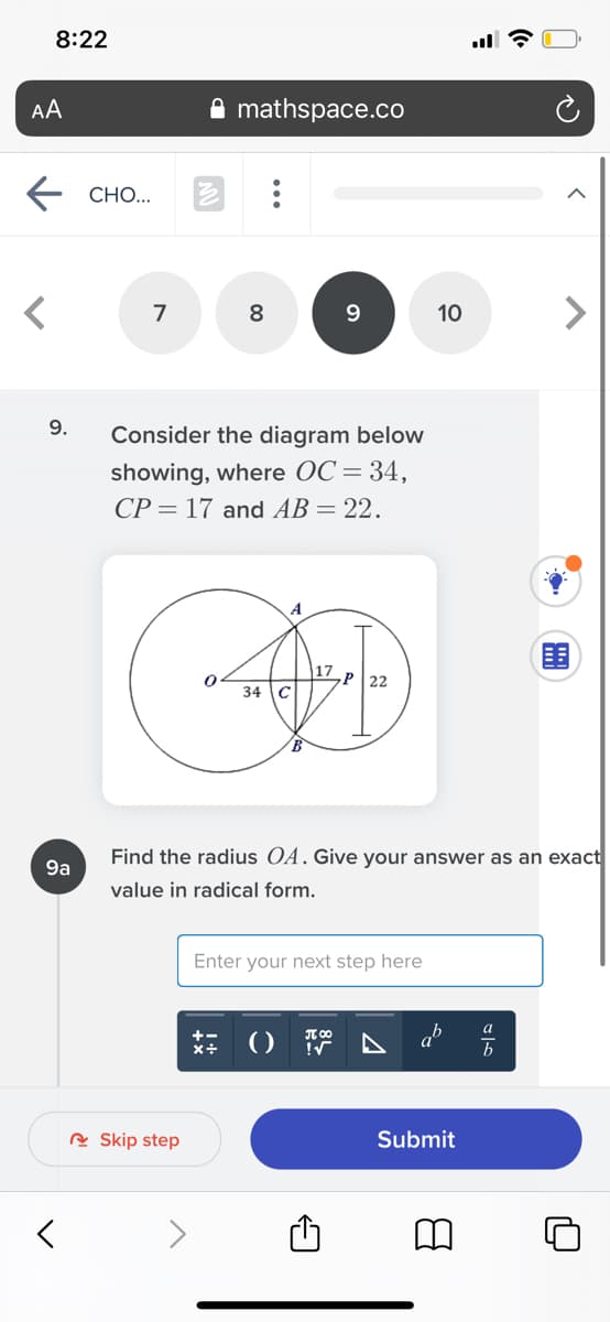8:22
AA
mathspace.co
СНО..
7
8
10
9.
Consider the diagram below
showing, where OC= 34,
CP = 17 and AB = 22.
P 22
34 C
Find the radius OA. Give your answer as an exact
9a
value in radical form.
Enter your next step here
a
T 00
+-
x+
()
b
R Skip step
Submit
