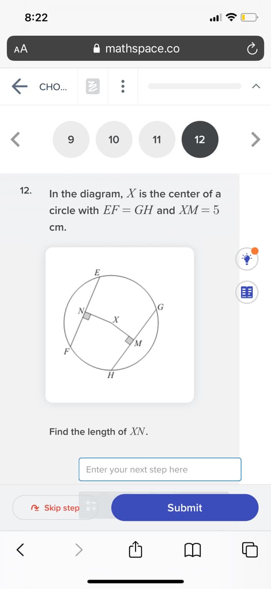 8:22
AA
mathspace.co
СН..
10
11
12
<>
In the diagram, X is the center of a
circle with EF = GH and XM= 5
12.
cm.
E
N
H
Find the length of XN.
Enter your next step here
Submit
R Skip step
