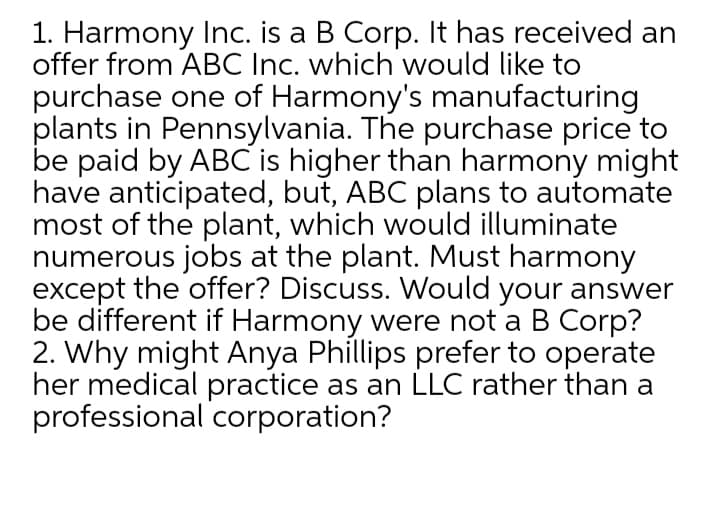 1. Harmony Inc. is a B Corp. It has received an
offer from ABC Inc. which would like to
purchase one of Harmony's manufacturing
plants in Pennsylvania. The purchase price to
be paid by ABC is higher than harmony might
have anticipated, but, ABC plans to automate
most of the plant, which would illuminate
numerous jobs at the plant. Must harmony
except the offer? Discuss. Would your answer
be different if Harmony were not a B Corp?
2. Why might Anya Phillips prefer to operate
her medical practice as an LLC rather than a
professional corporation?
