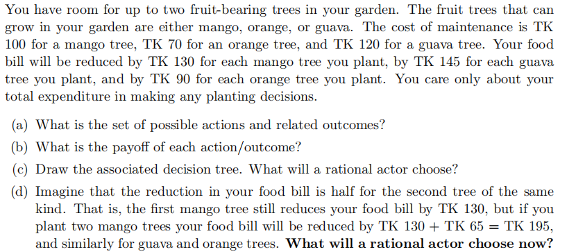 You have room for up to two fruit-bearing trees in your garden. The fruit trees that can
grow in your garden are either mango, orange, or guava. The cost of maintenance is TK
100 for a mango tree, TK 70 for an orange tree, and TK 120 for a guava tree. Your food
bill will be reduced by TK 130 for each mango tree you plant, by TK 145 for each guava
tree you plant, and by TK 90 for each orange tree you plant. You care only about your
total expenditure in making any planting decisions.
(a) What is the set of possible actions and related outcomes?
(b) What is the payoff of each action/outcome?
(c) Draw the associated decision tree. What will a rational actor choose?
(d) Imagine that the reduction in your food bill is half for the second tree of the same
kind. That is, the first mango tree still reduces your food bill by TK 130, but if you
plant two mango trees your food bill will be reduced by TK 130 + TK 65 = TK 195,
and similarly for guava and orange trees. What will a rational actor choose now?
