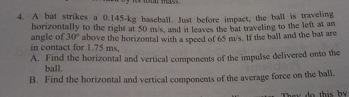 4. A bat strikes a 0.145-kg baseball. Just before impact, the ball is traveling
horizontally to the right at 50 m/s, and it leaves the bat traveling to the left at an
angle of 30° above the horizontal with a speed of 65 m/s. If the ball and the bat are
in contact for 1.75 ms,
A. Find the horizontal and vertical components of the impulse delivered onto the
ball.
B. Find the horizontal and vertical components of the average force on the ball.
They do this by
