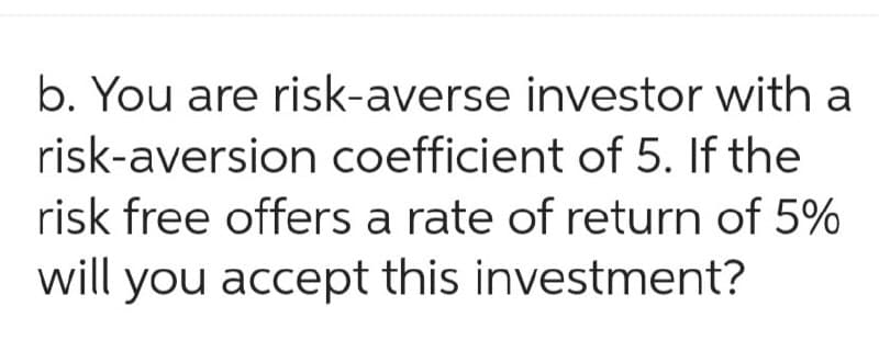 b. You are risk-averse investor with a
risk-aversion coefficient of 5. If the
risk free offers a rate of return of 5%
will you accept this investment?