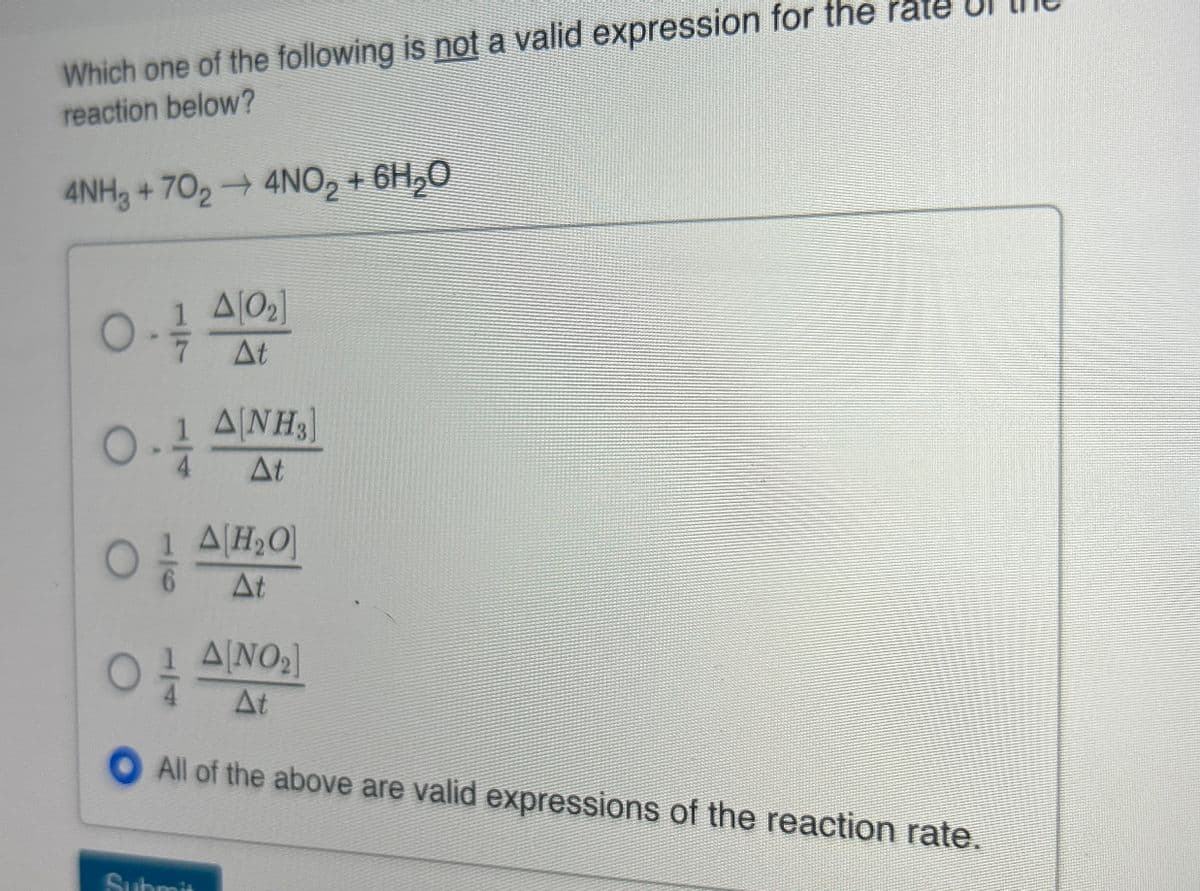 Which one of the following is not a valid expression for the
reaction below?
4NH3 + 702 → 4NO2 + 6H₂O
о
A[02]
ㅎ
At
1 A[NH3]
At
A H₂O
At
1 A[NO2]
At
All of the above are valid expressions of the reaction rate.
Submis