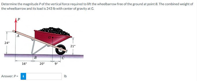 Determine the magnitude P of the vertical force required to lift the wheelbarrow free of the ground at point B. The combined weight of
the wheelbarrow and its load is 243 lb with center of gravity at G.
24"
A
Answer: P-
16"
i
B
20"
lb
21"